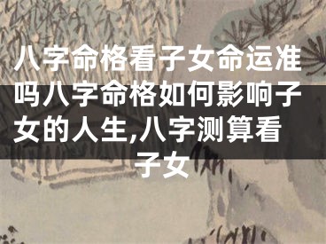 八字命格看子女命运准吗八字命格如何影响子女的人生,八字测算看子女