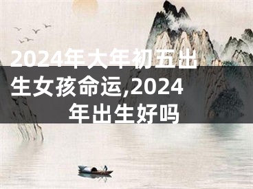 2024年大年初五出生女孩命运,2024年出生好吗