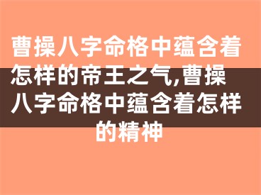 曹操八字命格中蕴含着怎样的帝王之气,曹操八字命格中蕴含着怎样的精神