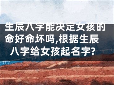 生辰八字能决定女孩的命好命坏吗,根据生辰八字给女孩起名字?