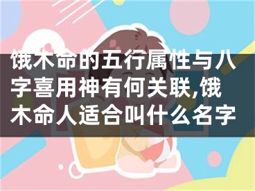 饿木命的五行属性与八字喜用神有何关联,饿木命人适合叫什么名字