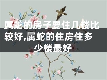 属蛇的房子要住几楼比较好,属蛇的住房住多少楼最好