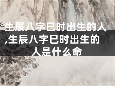 生辰八字巳时出生的人,生辰八字巳时出生的人是什么命