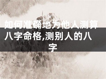 如何准确地为他人测算八字命格,测别人的八字