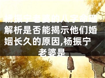 杨振宁老婆的八字命理解析是否能揭示他们婚姻长久的原因,杨振宁老婆是