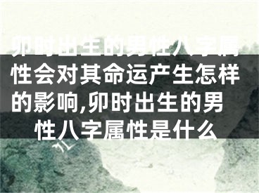 卯时出生的男性八字属性会对其命运产生怎样的影响,卯时出生的男性八字属性是什么