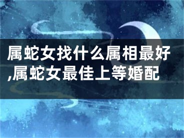 属蛇女找什么属相最好,属蛇女最佳上等婚配