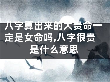 八字算出来的大贵命一定是女命吗,八字很贵是什么意思