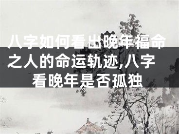 八字如何看出晚年福命之人的命运轨迹,八字看晚年是否孤独