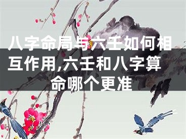 八字命局与六壬如何相互作用,六壬和八字算命哪个更准