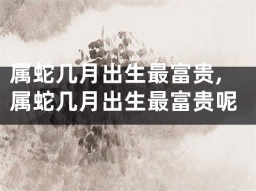 属蛇几月出生最富贵,属蛇几月出生最富贵呢