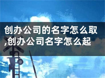 创办公司的名字怎么取,创办公司名字怎么起