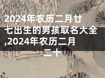 2024年农历二月廿七出生的男孩取名大全,2024年农历二月二十