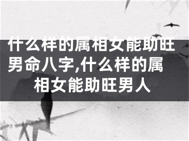 什么样的属相女能助旺男命八字,什么样的属相女能助旺男人