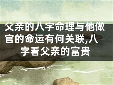 父亲的八字命理与他做官的命运有何关联,八字看父亲的富贵