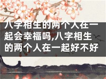 八字相生的两个人在一起会幸福吗,八字相生的两个人在一起好不好