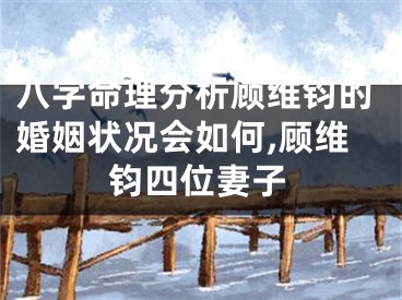 八字命理分析顾维钧的婚姻状况会如何,顾维钧四位妻子