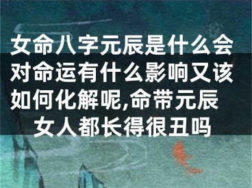 女命八字元辰是什么会对命运有什么影响又该如何化解呢,命带元辰女人都长得很丑吗