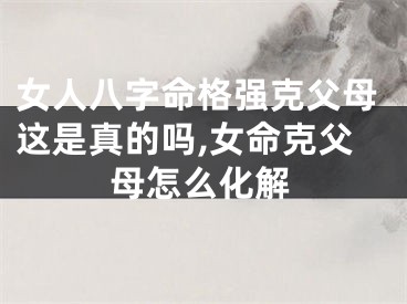 女人八字命格强克父母这是真的吗,女命克父母怎么化解