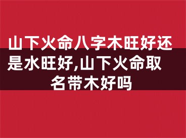 山下火命八字木旺好还是水旺好,山下火命取名带木好吗