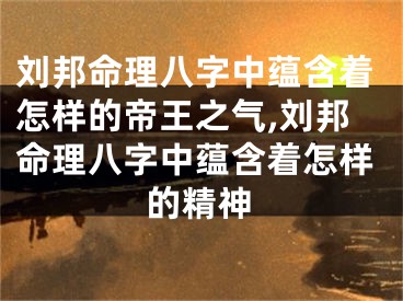刘邦命理八字中蕴含着怎样的帝王之气,刘邦命理八字中蕴含着怎样的精神