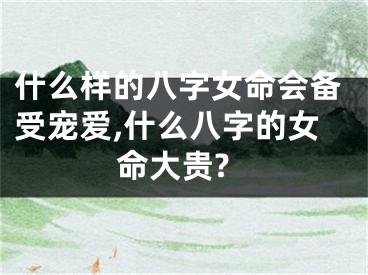 什么样的八字女命会备受宠爱,什么八字的女命大贵?