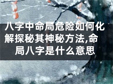 八字中命局危险如何化解探秘其神秘方法,命局八字是什么意思