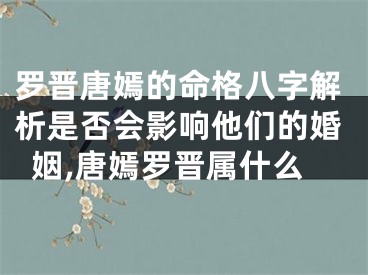 罗晋唐嫣的命格八字解析是否会影响他们的婚姻,唐嫣罗晋属什么