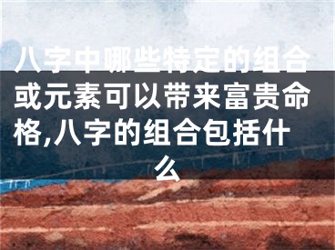 八字中哪些特定的组合或元素可以带来富贵命格,八字的组合包括什么