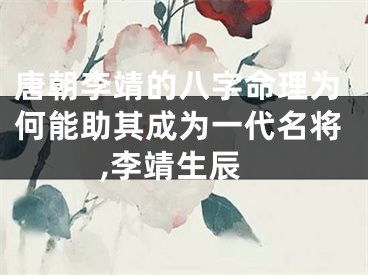 唐朝李靖的八字命理为何能助其成为一代名将,李靖生辰