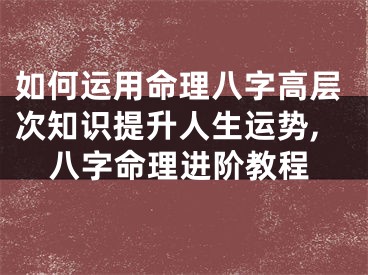 如何运用命理八字高层次知识提升人生运势,八字命理进阶教程