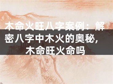 木命火旺八字案例：解密八字中木火的奥秘,木命旺火命吗