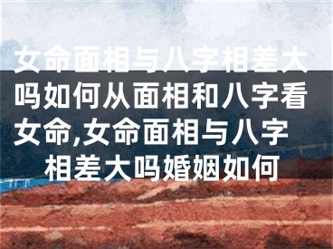 女命面相与八字相差大吗如何从面相和八字看女命,女命面相与八字相差大吗婚姻如何