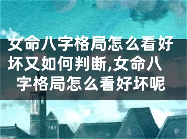 女命八字格局怎么看好坏又如何判断,女命八字格局怎么看好坏呢