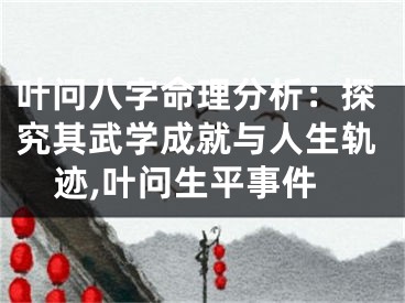 叶问八字命理分析：探究其武学成就与人生轨迹,叶问生平事件