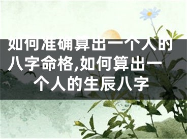 如何准确算出一个人的八字命格,如何算出一个人的生辰八字