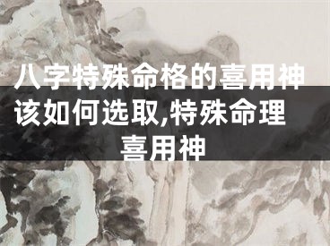 八字特殊命格的喜用神该如何选取,特殊命理喜用神