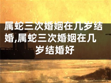 属蛇三次婚姻在几岁结婚,属蛇三次婚姻在几岁结婚好
