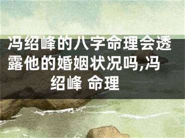 冯绍峰的八字命理会透露他的婚姻状况吗,冯绍峰 命理
