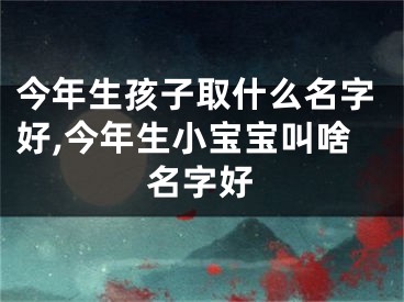 今年生孩子取什么名字好,今年生小宝宝叫啥名字好