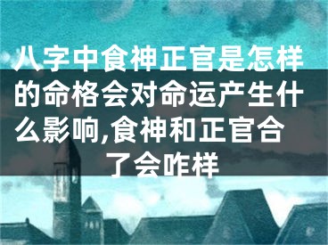 八字中食神正官是怎样的命格会对命运产生什么影响,食神和正官合了会咋样