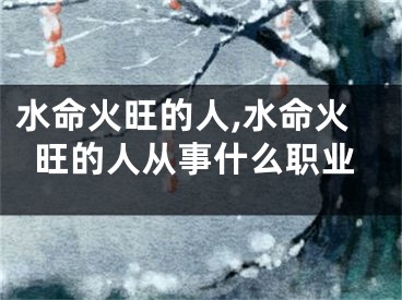 水命火旺的人,水命火旺的人从事什么职业