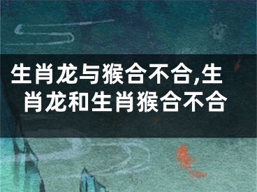 生肖龙与猴合不合,生肖龙和生肖猴合不合