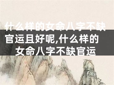 什么样的女命八字不缺官运且好呢,什么样的女命八字不缺官运