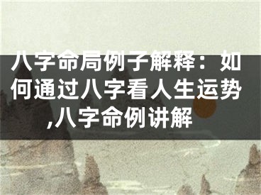 八字命局例子解释：如何通过八字看人生运势,八字命例讲解