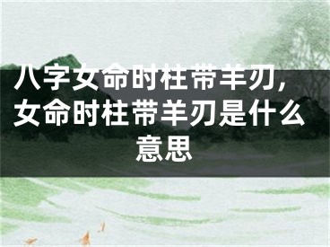 八字女命时柱带羊刃,女命时柱带羊刃是什么意思