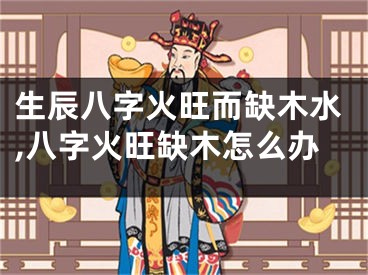生辰八字火旺而缺木水,八字火旺缺木怎么办