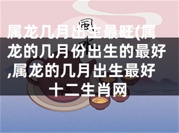 属龙几月出生最旺(属龙的几月份出生的最好,属龙的几月出生最好十二生肖网