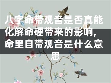 八字命带观音是否真能化解命硬带来的影响,命里自带观音是什么意思