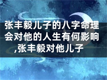 张丰毅儿子的八字命理会对他的人生有何影响,张丰毅对他儿子